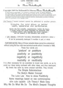 LIFE THEORY ONE (LT-1) BY MARIA MICHAELLLANGELLLO COPYRIGHT 1969 PAT MCDONALD/TRI MURRAY/MARIA MICHAELLLANGELLLO LIFE THEORY-1 'CONTENT CANNOT BE ATTRIBUTED TO ANOTHER PERSON. KNOWING THE MIND ALLOWS US BETTER HEALTH, APPEARANCE AND PERFORMANCE. HEREIN-THE FIRST SCIENTIFIC, COMPREHENSIVE, HOLISTIC LIFE THEORY. IT REVEALS HUMAN AND ANIMAL LANGUAGES ARE ESSENTIALLY ALIKE. IT EXPLAINS SPEECH, BODY LANGUAGE AND ANIMAL LANGUAGE-AND THE RESEARCH, IN THE SCIENTIST'S OWN WORDS. LIFE THEORY-1 CONTAINS VALUABLE, ENDANGERED, SCIENTIFIC IDEAS IT CAN BE PERMANENTLY DESTROYED IF RE-WRITTEN IN PART, OR WHOLE. FURTHER NOTES. MANY OF THOSE VALUABLE IDEAS CANNOT BE UNDERSTOOD WITHOUT USING THE FOUR VITAL NEW TECHNICAL WORDS WHICH I INVENTED IN 1969. THOSE FOUR WORDS ARE: 'POSTURE' OR POSTTTURE POSITIVITY OR POSITTTIVITY NEGATIVITY OR NEGATTTIVITY NEUTRALITY OR NEUTTTRALITY IT IS OFTEN NECESSARY FOR WE SCIENTISTS TO INVENT NEW WORDS, SO AS TO AVOID OUR IDEAS BEING CONFUSED WITH OTHER IDEAS, AND THUS DESTROYED. MY THESIS HAS CAME BY SOME UNUSUAL SUB-TITLES. THEY INCLUDE: THE SIMPLE SUBCONSCIOUS THE BODY'S MASTER CONCEPT THE LOVE LAW HOW TO SHOW POSITTTIVITY NAME MEANINGS BASED ON RAW COMMONSENSE SLIM CUTE CAPABLE LIFE THEORY-1 MADE EASY WHY WE DO WHAT WE DO THE MIND'S DEEPEST THOUGHTS