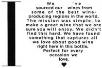 I LOVE WE'VE SOURCED OUR WINES FROM SOME OF THE BEST WINE-PRODUCINGREGIONS IN THE WORLD. THE MISSION WAS SIMPLE, TO MAKE A GREAT WINETHAT WE ARE SURE YOU WILL ENJOY. WE DIDN'T FIND THIS HARD. WE HAVEFOUND SOMETHING THAT CAPTURES ALL WE LOVE ABOUT GOOD WINE RIGHT HEREIN THIS BOTTLE. PERFECT FOR EVERY OCCASION WE LOVE.