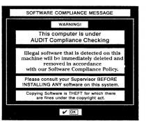 SOFTWARE COMPLIANCE MESSAGE WARNING ! THIS COMPUTER IS UNDER AUDIT;COMPLIANCE CHECKING ILLEGAL SOFTWARE THAT IS DETECTED ON THIS MACHINE;WILL BE IMMEDIATELY DELETED AND REMOVED IN ACCORDANCE WITH OUR;SOFTWARE COMPLIANCE POLICY PLEASE CONSULT YOUR SUPERVISOR BEFORE;INSTALLING ANY SOFTWARE ON THIS SYSTEM COPYING SOFTWARE IS THEFT;FOR WHICH THERE ARE FINES UNDER THE COPYRIGHT ACT OK