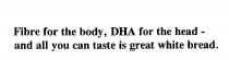 FIBRE FOR THE BODY, DHA FOR THE HEAD -;AND ALL YOU CAN TASTE IS GREAT WHITE BREAD.