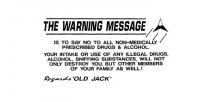 THE WARNING MESSAGE IS TO SAY NO TO ALL NON-MEDICALLY PRESCRIBED DRUGS;& ALCOHOL. YOUR INTAKE OR USE OF ANY ILLEGAL DRUGS, ALCOHOL, SNIFFING;SUBSTANCES, WILL NOT ONLY DESTROY YOU, BUT OTHER MEMBERS OF YOUR;FAMILY AS WELL! REGARDS 'OLD JACK'