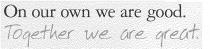 ON OUR OWN WE ARE GOOD. TOGETHER WE ARE GREAT.