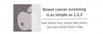BOWEL CANCER SCREENING IS AS SIMPLE AS 1,2,3 ONE HOME TEST, EVERY TWO;YEARS, CAN SAVE THREE LIVES A DAY