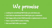WE PROMISE LOOKING FOR SOMETHING? WE'LL TAKE YOU AND SHOW YOU. CAN'T;FIND AN ADVERTISED ITEM? WE'LL GIVE YOU A RAINCHECK. NOT HAPPY WITH AN;ITEM? WE'LL PROVIDE A REPLACEMENT OR REFUND. HAVE A QUERY? WE'LL;RESOLVE IT TODAY. NOT SURE? WE'LL OFFER YOU A TASTE.