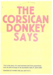 THE CORSICAN DONKEY SAYS THIS IS THE STORY OF A REAL BUSINESS TOLD;FROM EXPERIENCE, FROM ITS BIRTH THROUGH TO ITS SUCCESSFUL SALE 27;YEARS LATER. NOWHERE IS IT WRITTEN THAT YOU CAN'T DO IT