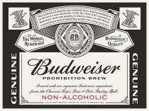 AB THE WORLD RENOWNED BUDWEISER QUALITY GENUINE BUDWEISER;PROHIBITION BREW BREWED WITH OUR SIGNATURE BUDWEISER INGREDIENTS FROM;THE CHOICEST HOPS, RICE AND BEST BARLEY MALT NON-ALCOHOLIC;ANHEUSER-BUSCH, INC OF ST. LOUISE, MISSOURI USA THIS IS AMERICA'S;GENUINE NON-ALCOHOLIC BREW. DURING PROHIBITION WE BREWED A;RECIPE FOR THOSE WHO COUNTED ON BUDWEISER TASTE AND QUALITY. A CENTRY;LATER, WE STILL DELIVER A SMOOTHNESS AND DRINKABILITY PERFECT FOR;PERFECT FOR EVERY OCCASION. AB AUSTRALIA EUROPE AFRICA ASIA AMERICA;TRADE MARK