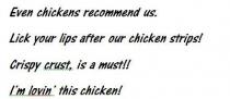 EVEN CHICKENS RECOMMEND US. LICK YOUR LIPS AFTER OUR CHICKEN STRIPS!;CRISPY CRUST, IS A MUST!! I'M LOVIN' THIS CHICKEN!
