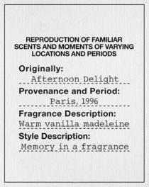 REPRODUCTION OF FAMILIAR SCENTS AND MOMENTS OF VARYING LOCATIONS AND PERIODS Originally : Afternoon Delight Provenance and Period : Paris, 1996 Fragrance Description : Warm vanilla madeleine Style Description : Memory in a fragrance