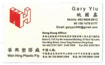 WH Gary Yiu Mobile: 852 9809 8912 86 158 1476 0177 Email: garyyiu888@gmail.com Hong Kong Office: Bolck D,11/F,Yip Win Industral Building,10 Tsun Yip Lane,How Ming Street.,Kwun Tong,Kowloon,Hong Kong Tel: 852 2797 3691 2345 7008 Fax: 852 23457831 Wah Hing Plastic Fty. 姚國鑫 香港九龍觀塘巧明街駿業里10號業運工業大廈11樓D室 華興塑膠廠 中國工廠︰中國廣東省深圳市坪山新區六和甲片村金豐大道2號