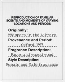 REPRODUCTION OF FAMILIAR SCENTS AND MOMENTS OF VARYING LOCATIONS AND PERIODS Originally: Whispers in the Library Provenance and Period: Oxford, 1997 Fragrance Description: Paper and waxed wood Style Description: Female and Male fragrance