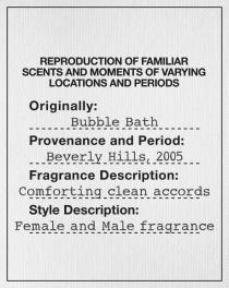 REPRODUCTION OF FAMILIAR SCENTS AND MOMENTS OF VARYING LOCATIONS AND PERIODS Originally: Bubble Bath Provenance and Period: Beverly Hills, 2005 Fragrance Description: Comforting clean accords Style Description: Female and Male fragrance