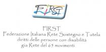 FIRST Federazione Italiana Rete Sostegno e Tutela diritti delle persone con disabilità gia Rete dei 65 movimenti. Rettangolo con sfondo FIRST Federazione Italiana Rete Sostegno e Tutela diritti delle persone con disabilità gia Rete dei 65 movimenti. Rettangolo con sfondo bianco, bordo inferiore e lato destro in rilievo con sfumatura grigio-verde e bordatura nera, all interno in alto linea orizzontale nocciola, in basso onda azzurra ambedue da sinistra a destra, all interno del rettangolo scritta FIRST in stampatello, le lettere F,R,S,T in nero, la lettera I in rosso con punto verticale verde chiaro. FIRST Federazione Italiana Rete Sostegno e Tutela diritti delle persone con disabilità gia Rete dei 65 movimenti. Rettangolo con sfondo