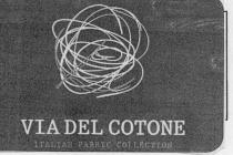 VIA DEL COTONE- ITALIAN FABRIC COLLECTIONIl marchio è composto da un logo e da una scritta; il logo è composto VIA DEL COTONE- ITALIAN FABRIC COLLECTION marchio è composto da un logo e da una scritta; il logo è composto da una matassa di filo irregolare e non simmetrica che simboleggia un fiore di cotone; sottostante alla matassa, dal lato alto sinistro fino al basso destro, vi è una riga a forma di arco, divisa a metà da un altra riga essa grossomodo perpendicolare; queste due righe simboleggiano il gambo del fiore. Sotto al logo vi è la scritta, che riporta su due righe la denominazione del marchio; la prima riga Via del Cotone è di colore più chiaro e di font più grande della seconda Italian fabric collection . VIA DEL COTONE- ITALIAN FABRIC COLLECTIONIl marchio è composto da un logo e da una scritta; il logo è composto