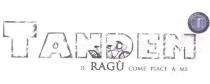 marchio figurativo Tandem-Il Ragù come piace a me è disposto su due livelli. Nel primo livello compare la scritta marchio figurativo Tandem-Il Ragù come piace a me è disposto su due livelli. Nel primo livello compare la scritta in carattere stampatello maiuscolo Tandem in cui la lettera T è disegnata in dimensioni più grandi rispetto al resto del testo. Le lettere della scritta Tandem, disegnate solo al contorno e vuote all interno, sono, inoltre, caratterizzate dal fatto di apparire ciascuna graffiata lungo il proprio perimetro; nella sola parte vuota delle lettere centrali N e D della scritta Tandem è stata, invece, disegnata una bicicletta ispirata al modello Tandem con la parte posteriore ruota e sella posteriore inquadrata nella lettera N e la parte anteriore ruota e sella anteriore più manubrio inquadrata nella lettera D . Aggiungasi, inoltre, che la lettera M è sovrastata dal lato destro, a mo di apostrofo, da una figura geometrica concentrica composta da due circonferenze sovrapposte, ove nella circonferenza interna e più piccola è presente la scritta in maiuscolo stampatello TR contenente le iniziali T di Tandem e R di Ragù . Quest ultima scritta è caratterizzata, inoltre, dal fatto che le lettere TR, visivamente trasparenti, sono disposte con l asse della lettera R in sovrapposizione all asse della lettera T anche se quest ultima lettera appare disegnata con un carattere dalle dimensioni maggiori rispetto a quello utilizzato per la lettera R giungendo, quindi, a sovrastare quest ultima; inoltre, nell area compresa tra due circonferenze e lungo la parte esterno-superiore della circonferenza interna in cui è contenuta la scritta TR corre una scritta, in carattere stampatello maiuscolo, Il ragù come piace a me . Sulla destra del secondo livello, infine, compare nuovamente la scritta Il ragù come piace a me ma, in tal caso viene utilizzato un carattere stampatello minuscolo per tutto il testo, salvo per il nome Ragù che è rappresentato, invece, in carattere stampatello maiuscolo e ha una dimensione maggiore rispetto al resto della scritta. Il marchio figurativo Tandem-Il Ragù come piace a me è disposto su due livelli. Nel primo livello compare la scritta