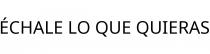ÉCHALE LO QUE QUIERAS