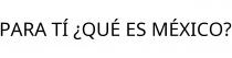 PARA TÍ ¿QUÉ ES MÉXICO?