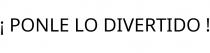 ¡ PONLE LO DIVERTIDO !