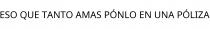 ESO QUE TANTO AMAS PÓNLO EN UNA PÓLIZA
