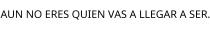 AUN NO ERES QUIEN VAS A LLEGAR A SER.
