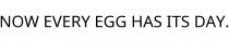 NOW EVERY EGG HAS ITS DAY.