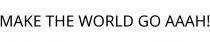 MAKE THE WORLD GO AAAH!