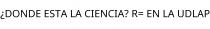 ¿DONDE ESTA LA CIENCIA? R= EN LA UDLAP