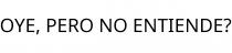 OYE; PERO NO ENTIENDE?