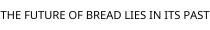 THE FUTURE OF BREAD LIES IN ITS PAST