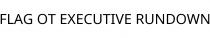 FLAG OT EXECUTIVE RUNDOWN