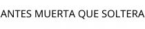 ANTES MUERTA QUE SOLTERA