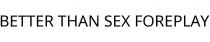 BETTER THAN SEX FOREPLAY