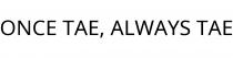 ONCE TAE; ALWAYS TAE