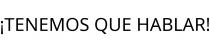 ¡TENEMOS QUE HABLAR!