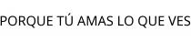 PORQUE TÚ AMAS LO QUE VES