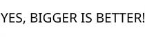 YES; BIGGER IS BETTER!