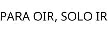 PARA OIR; SOLO IR