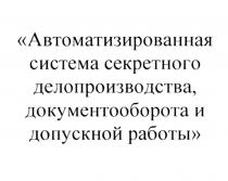 АВТОМАТИЗИРОВАННАЯ СИСТЕМА СЕКРЕТНОГО ДЕЛОПРОИЗВОДСТВА ДОКУМЕНТООБОРОТА И ДОПУСКНОЙ РАБОТЫ