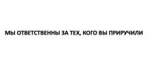 МЫ ОТВЕТСТВЕННЫ ЗА ТЕХ, КОГО ВЫ ПРИРУЧИЛИ