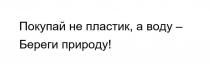 Покупай не пластик, а воду - Береги природу!