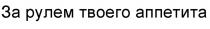 ЗА РУЛЕМ ТВОЕГО АППЕТИТА