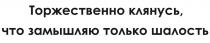 ТОРЖЕСТВЕННО КЛЯНУСЬ ЧТО ЗАМЫШЛЯЮ ТОЛЬКО ШАЛОСТЬ