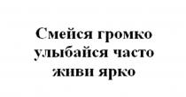 СМЕЙСЯ ГРОМКО УЛЫБАЙСЯ ЧАСТО ЖИВИ ЯРКО