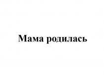 МАМА РОДИЛАСЬ