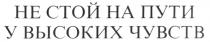 НЕ СТОЙ НА ПУТИ У ВЫСОКИХ ЧУВСТВ