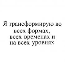 Я трансформирую во всех формах, всех временах и на всех уровнях