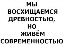 МЫ ВОСХИЩАЕМСЯ ДРЕВНОСТЬЮ НО ЖИВЁМ СОВРЕМЕННОСТЬЮ