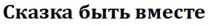 СКАЗКА БЫТЬ ВМЕСТЕ