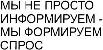 МЫ НЕ ПРОСТО ИНФОРМИРУЕМ - МЫ ФОРМИРУЕМ СПРОС