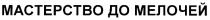 МАСТЕРСТВО ДО МЕЛОЧЕЙ
