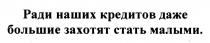 РАДИ НАШИХ КРЕДИТОВ ДАЖЕ БОЛЬШИЕ ЗАХОТЯТ СТАТЬ МАЛЫМИМАЛЫМИ